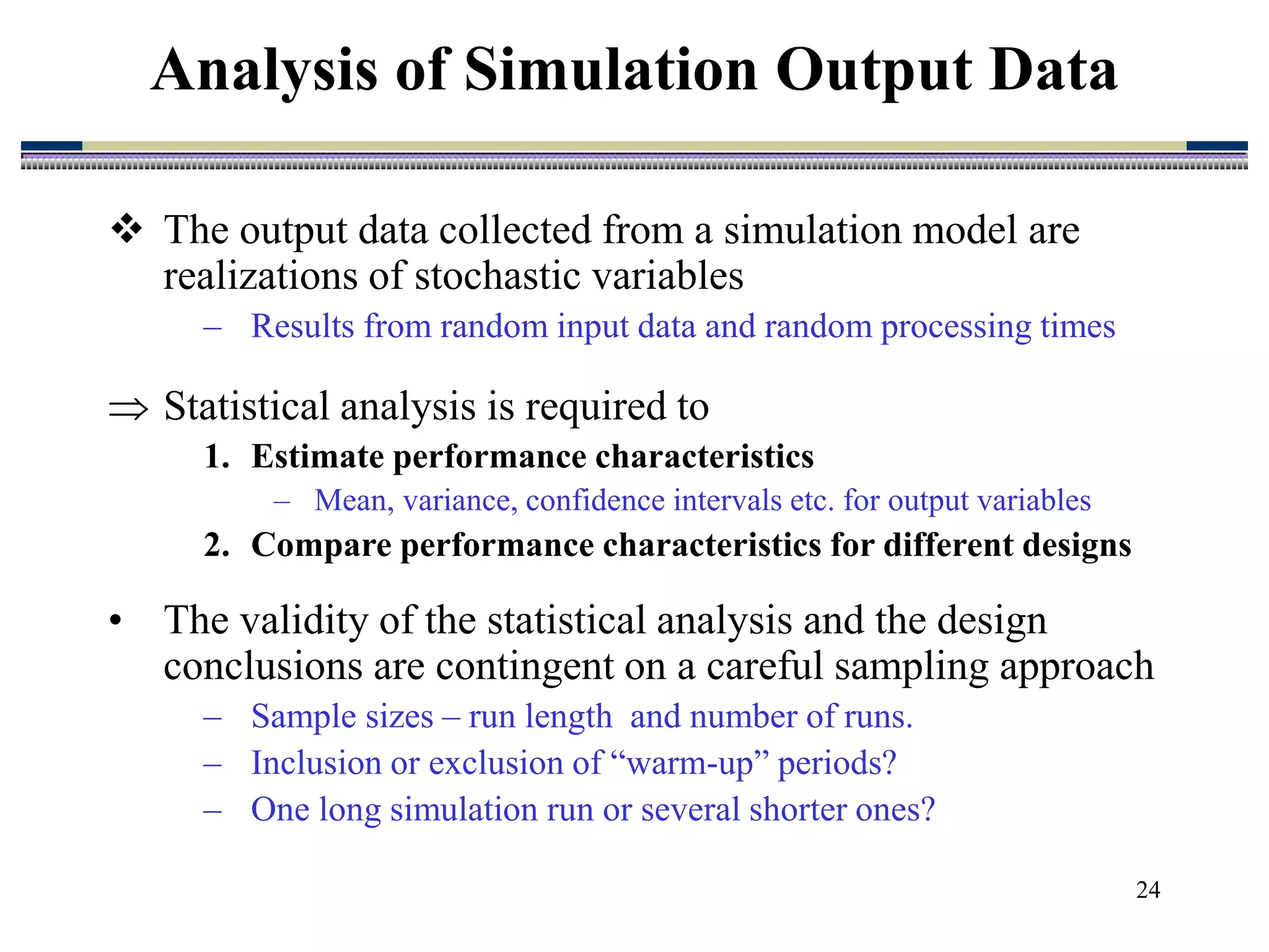 24
 The output data collected from a simulation model are
realizations of stochastic variables
– Results from random input data and random processing times
 Statistical analysis is required to
1. Estimate performance characteristics
– Mean, variance, confidence intervals etc. for output variables
2. Compare performance characteristics for different designs
• The validity of the statistical analysis and the design
conclusions are contingent on a careful sampling approach
– Sample sizes – run length and number of runs.
– Inclusion or exclusion of “warm-up” periods?
– One long simulation run or several shorter ones?
Analysis of Simulation Output Data
 
