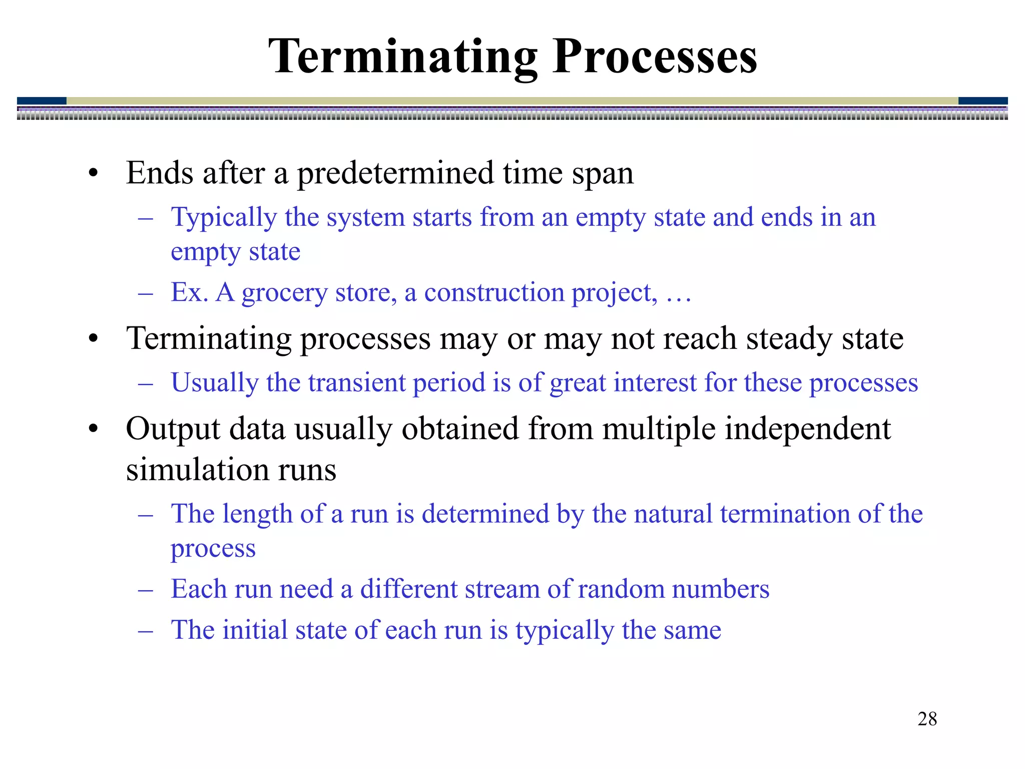 28
• Ends after a predetermined time span
– Typically the system starts from an empty state and ends in an
empty state
– Ex. A grocery store, a construction project, …
• Terminating processes may or may not reach steady state
– Usually the transient period is of great interest for these processes
• Output data usually obtained from multiple independent
simulation runs
– The length of a run is determined by the natural termination of the
process
– Each run need a different stream of random numbers
– The initial state of each run is typically the same
Terminating Processes
 