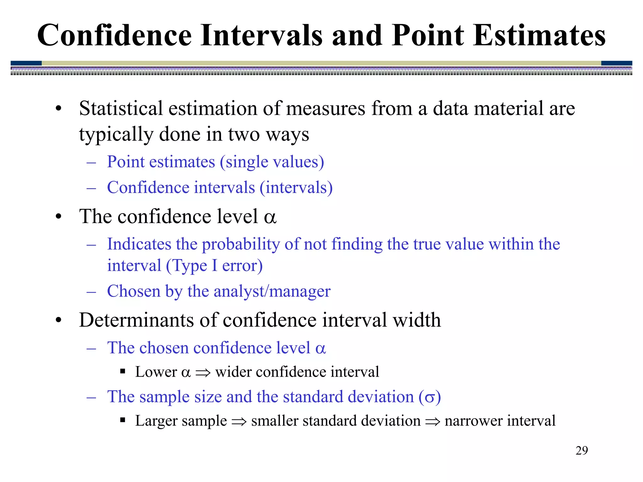 29
• Statistical estimation of measures from a data material are
typically done in two ways
– Point estimates (single values)
– Confidence intervals (intervals)
• The confidence level 
– Indicates the probability of not finding the true value within the
interval (Type I error)
– Chosen by the analyst/manager
• Determinants of confidence interval width
– The chosen confidence level 
 Lower   wider confidence interval
– The sample size and the standard deviation ()
 Larger sample  smaller standard deviation  narrower interval
Confidence Intervals and Point Estimates
 