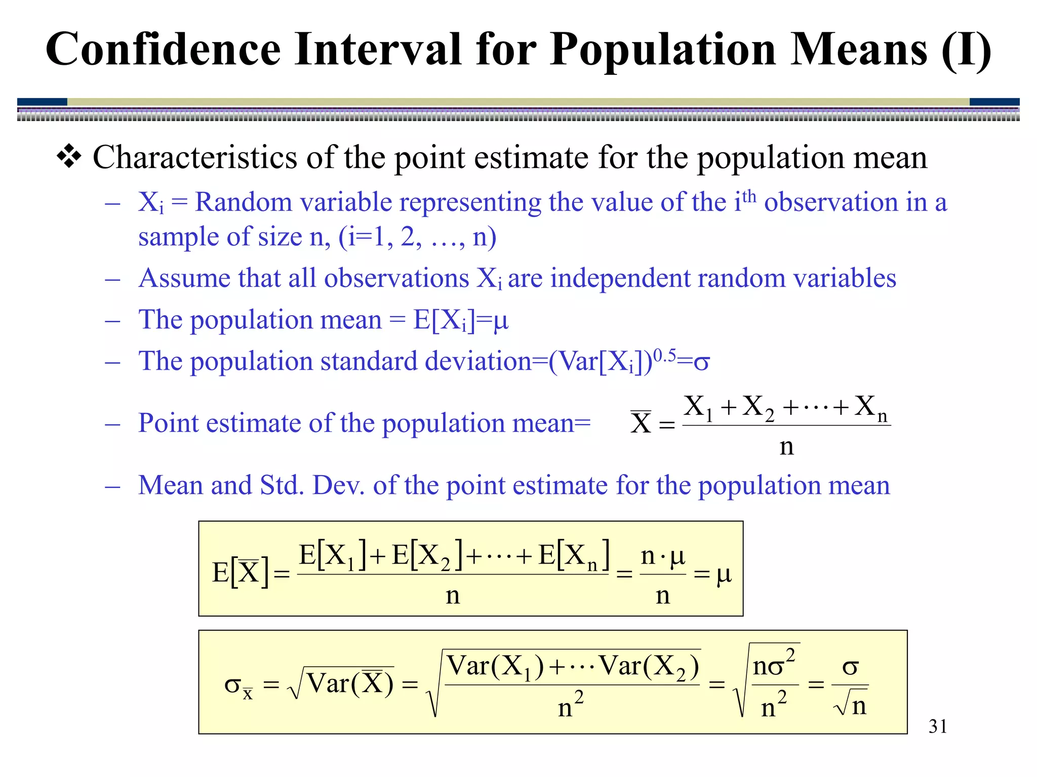 31
 Characteristics of the point estimate for the population mean
– Xi = Random variable representing the value of the ith observation in a
sample of size n, (i=1, 2, …, n)
– Assume that all observations Xi are independent random variables
– The population mean = E[Xi]=
– The population standard deviation=(Var[Xi])0.5=
– Point estimate of the population mean=
– Mean and Std. Dev. of the point estimate for the population mean
Confidence Interval for Population Means (I)
n
X
X
X
X n
2
1 




        








n
n
n
X
E
X
E
X
E
X
E n
2
1 
n
n
n
n
)
X
(
Var
)
X
(
Var
)
X
(
Var 2
2
2
2
1
x









 