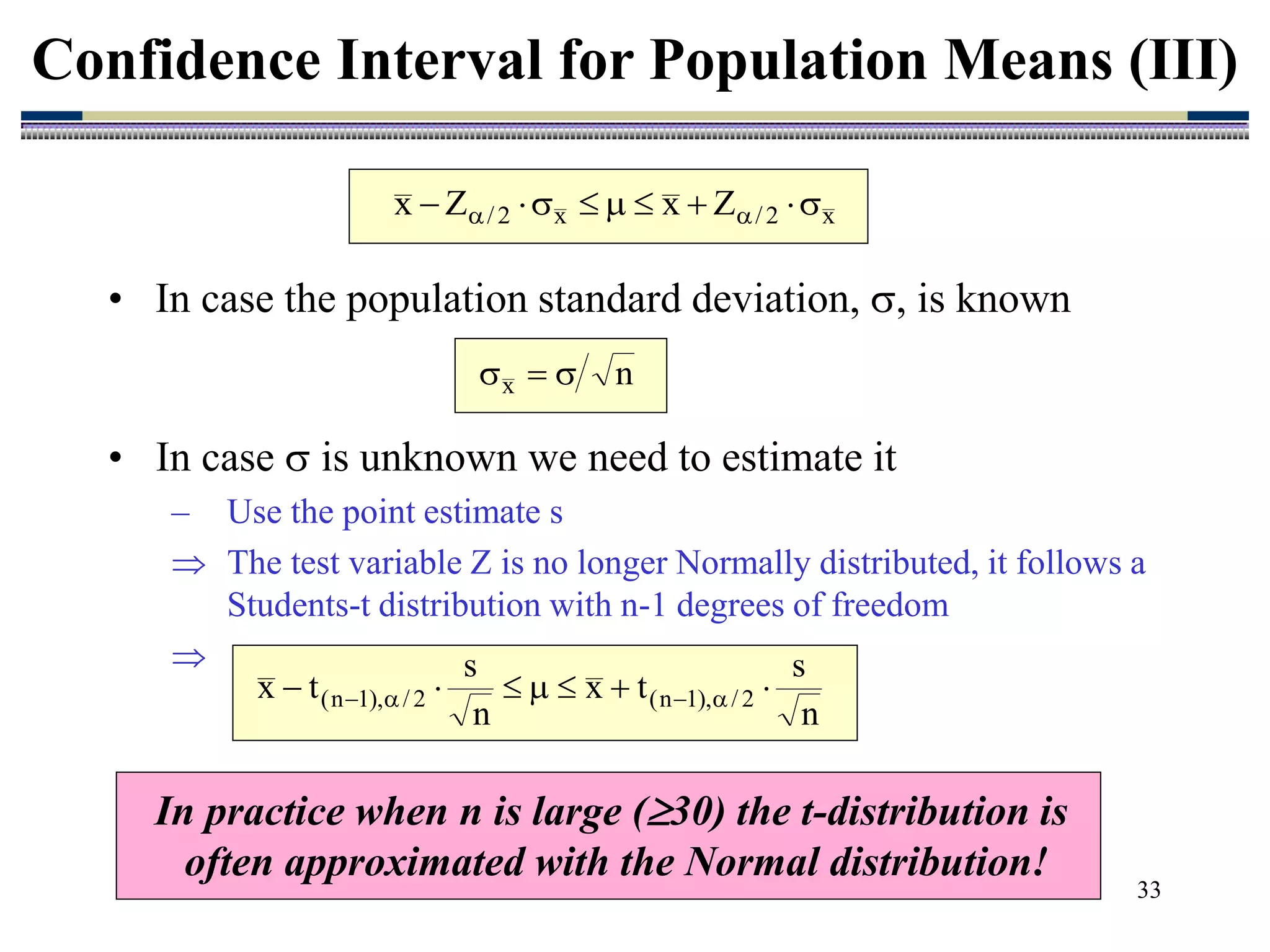 33
• In case  is unknown we need to estimate it
– Use the point estimate s
 The test variable Z is no longer Normally distributed, it follows a
Students-t distribution with n-1 degrees of freedom

Confidence Interval for Population Means (III)
x
2
/
x
2
/ Z
x
Z
x 







 

n
x 


n
s
t
x
n
s
t
x 2
/
),
1
n
(
2
/
),
1
n
( 





 



In practice when n is large (30) the t-distribution is
often approximated with the Normal distribution!
• In case the population standard deviation, , is known
 