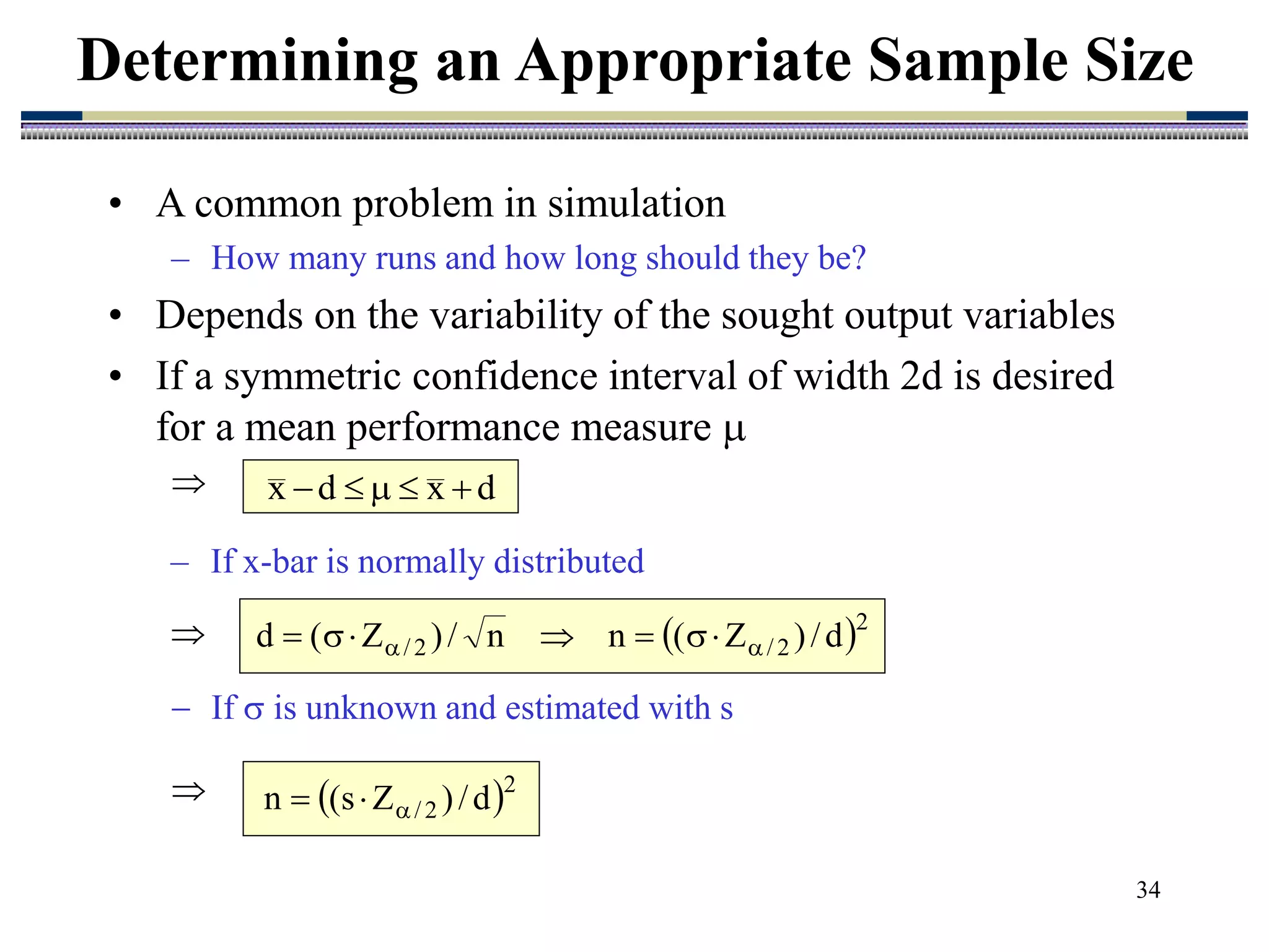 34
• A common problem in simulation
– How many runs and how long should they be?
• Depends on the variability of the sought output variables
• If a symmetric confidence interval of width 2d is desired
for a mean performance measure 

Determining an Appropriate Sample Size
d
x
d
x 




 2
2
/
2
/ d
/
)
Z
(
n
n
/
)
Z
(
d 
 






 2
2
/ d
/
)
Z
s
(
n 


 If  is unknown and estimated with s

– If x-bar is normally distributed

 