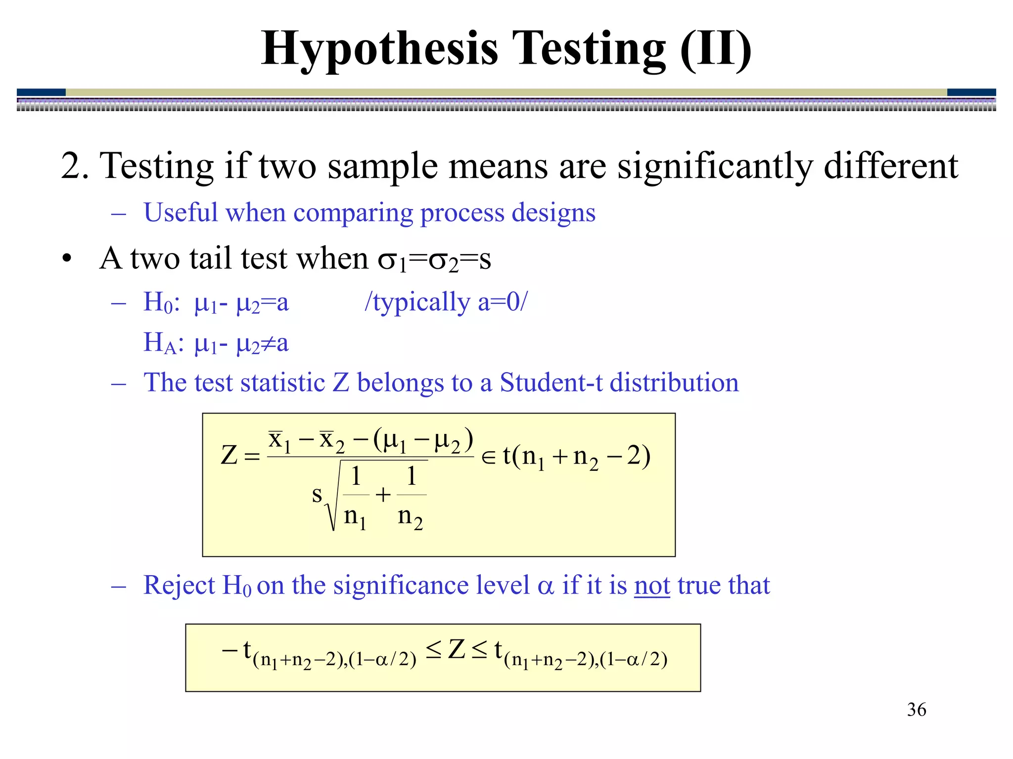 36
2. Testing if two sample means are significantly different
– Useful when comparing process designs
• A two tail test when 1=2=s
– H0: 1- 2=a /typically a=0/
HA: 1- 2a
– The test statistic Z belongs to a Student-t distribution
– Reject H0 on the significance level  if it is not true that
Hypothesis Testing (II)
)
2
n
n
(
t
n
1
n
1
s
)
(
x
x
Z 2
1
2
1
2
1
2
1










)
2
/
1
(
),
2
n
n
(
)
2
/
1
(
),
2
n
n
( 2
1
2
1
t
Z
t 






 


 
