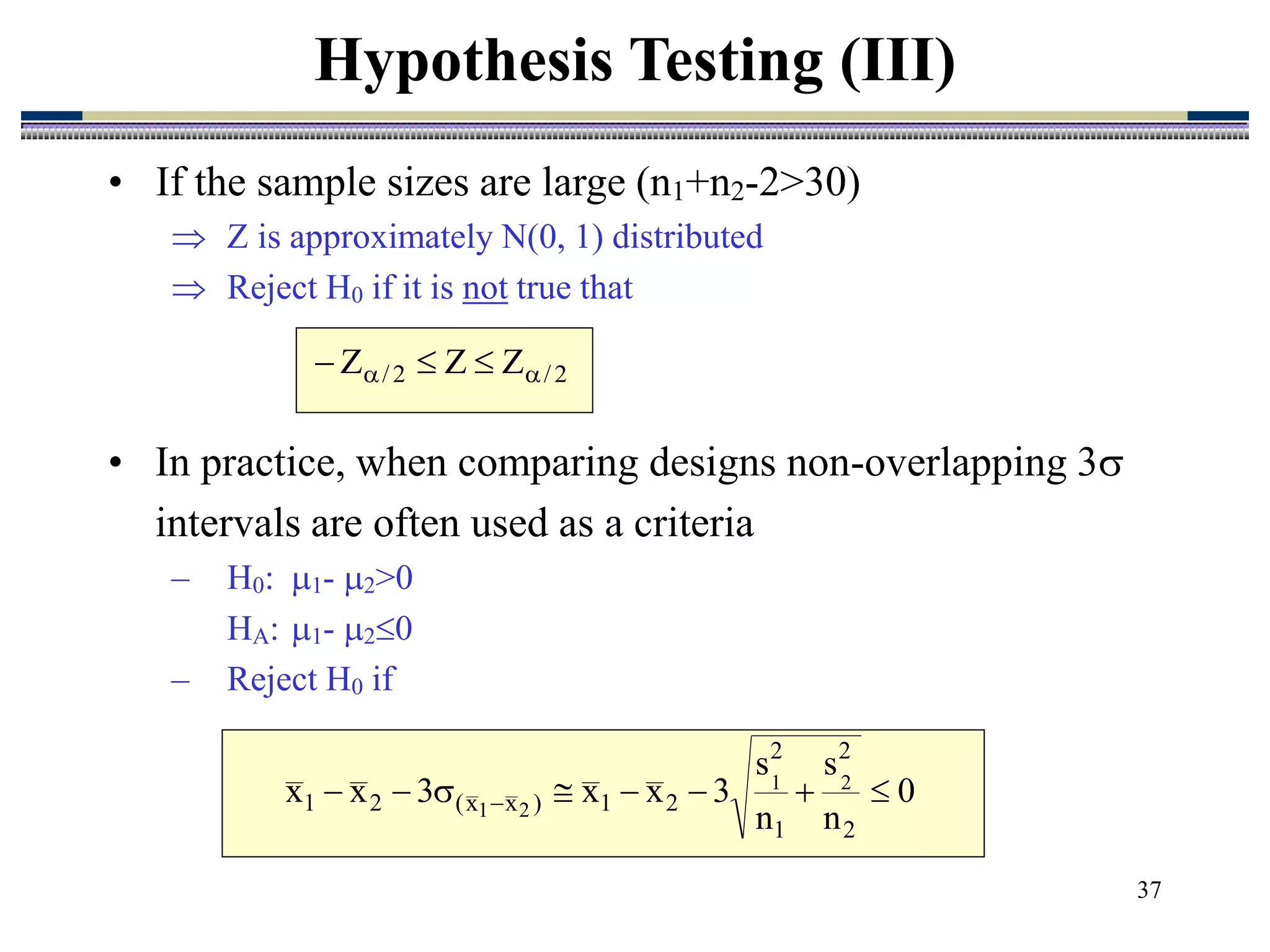 37
• If the sample sizes are large (n1+n2-2>30)
 Z is approximately N(0, 1) distributed
 Reject H0 if it is not true that
Hypothesis Testing (III)
2
/
2
/ Z
Z
Z 
 


0
n
s
n
s
3
x
x
3
x
x
2
2
1
2
2
1
)
x
x
(
2
1
2
1
2
1







 
• In practice, when comparing designs non-overlapping 3
intervals are often used as a criteria
– H0: 1- 2>0
HA: 1- 20
– Reject H0 if
 