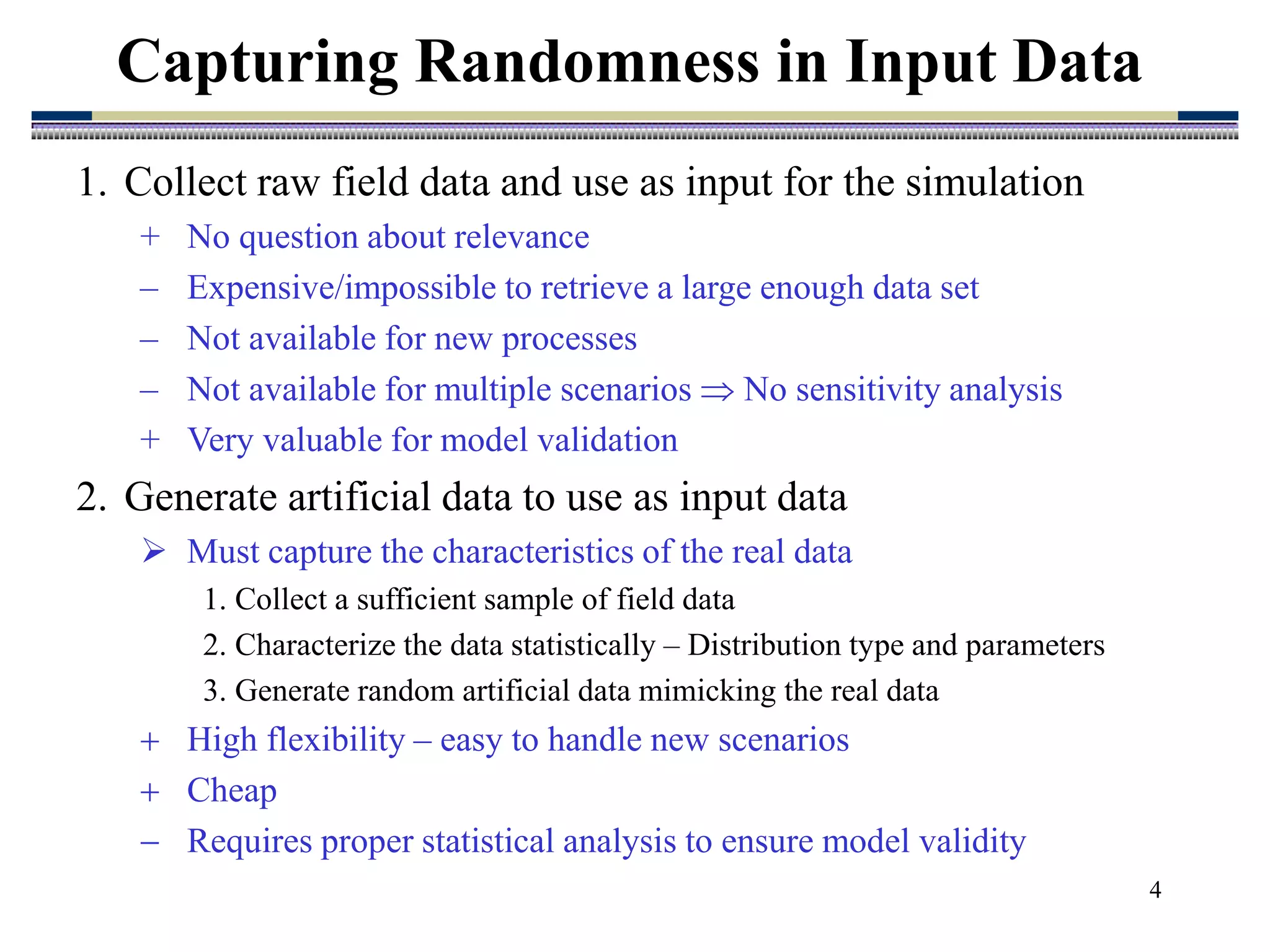 4
1. Collect raw field data and use as input for the simulation
+ No question about relevance
– Expensive/impossible to retrieve a large enough data set
– Not available for new processes
– Not available for multiple scenarios  No sensitivity analysis
+ Very valuable for model validation
2. Generate artificial data to use as input data
 Must capture the characteristics of the real data
1. Collect a sufficient sample of field data
2. Characterize the data statistically – Distribution type and parameters
3. Generate random artificial data mimicking the real data
 High flexibility – easy to handle new scenarios
 Cheap
 Requires proper statistical analysis to ensure model validity
Capturing Randomness in Input Data
 