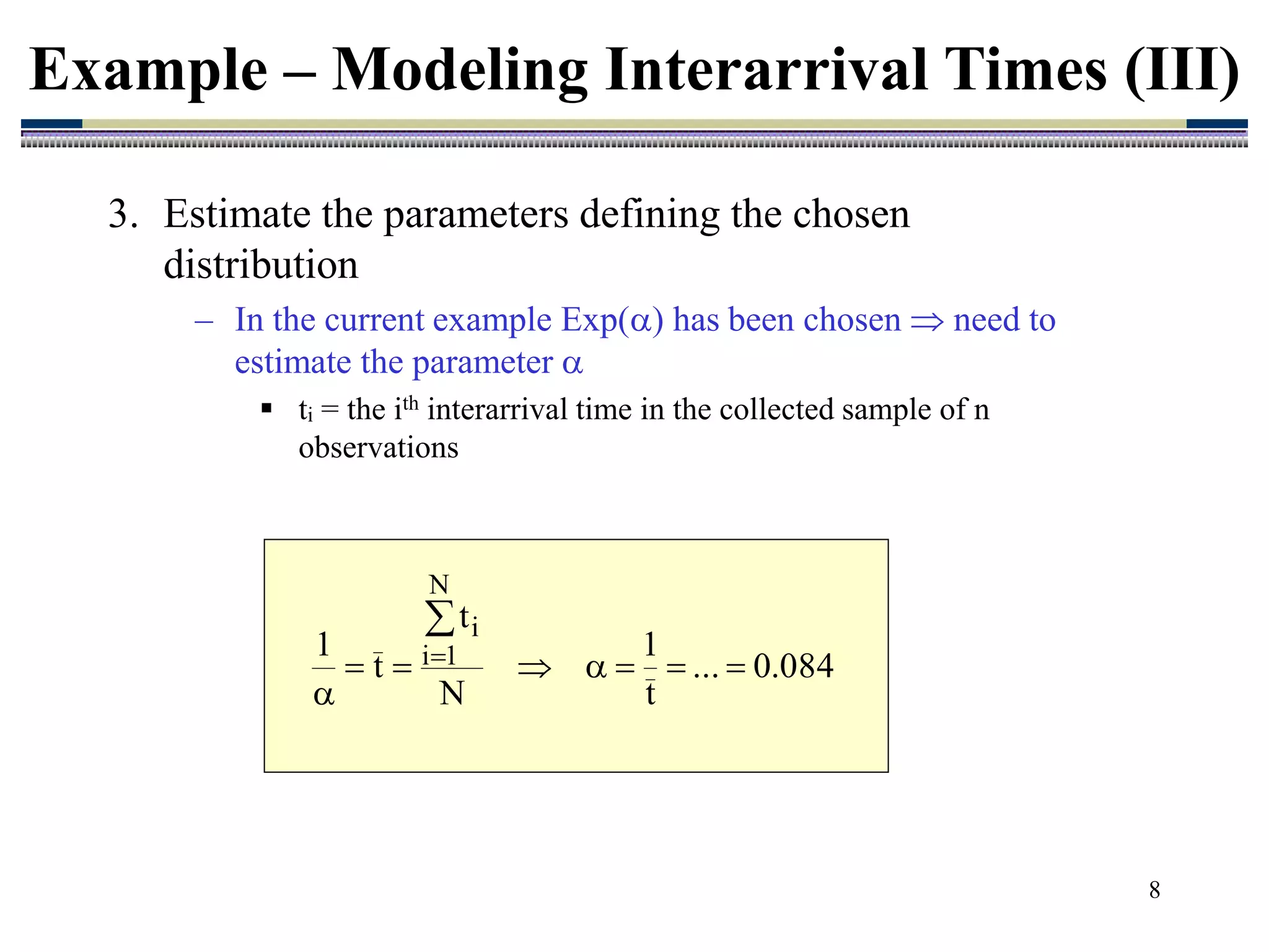 8
3. Estimate the parameters defining the chosen
distribution
– In the current example Exp() has been chosen  need to
estimate the parameter 
 ti = the ith interarrival time in the collected sample of n
observations
Example – Modeling Interarrival Times (III)
084
.
0
...
t
1
N
t
t
1
N
1
i
i










 