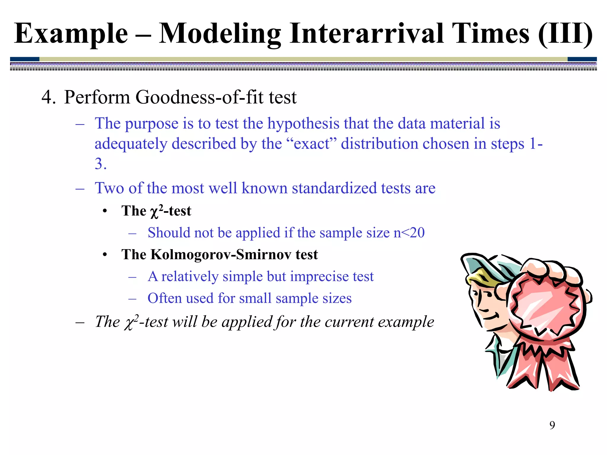 9
4. Perform Goodness-of-fit test
– The purpose is to test the hypothesis that the data material is
adequately described by the “exact” distribution chosen in steps 1-
3.
– Two of the most well known standardized tests are
• The 2-test
– Should not be applied if the sample size n<20
• The Kolmogorov-Smirnov test
– A relatively simple but imprecise test
– Often used for small sample sizes
– The 2-test will be applied for the current example
Example – Modeling Interarrival Times (III)
 