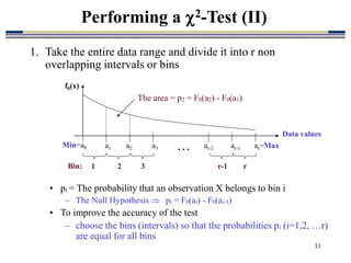 11
Performing a 2-Test (II)
1. Take the entire data range and divide it into r non
overlapping intervals or bins
• pi = The probability that an observation X belongs to bin i
 The Null Hypothesis  pi = F0(ai) - F0(ai-1)
• To improve the accuracy of the test
– choose the bins (intervals) so that the probabilities pi (i=1,2, …r)
are equal for all bins
The area = p2 = F0(a2) - F0(a1)
Data values
Min=a0 a1 a2 ar-1 ar=Max
…
a3 ar-2
Bin: 1 2 3 r-1 r
f0(x)
 