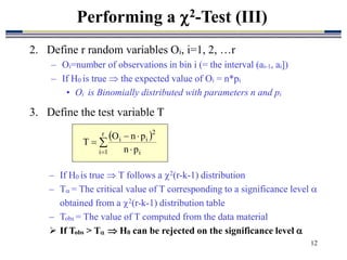 12
2. Define r random variables Oi, i=1, 2, …r
– Oi=number of observations in bin i (= the interval (ai-1, ai])
– If H0 is true  the expected value of Oi = n*pi
• Oi is Binomially distributed with parameters n and pi
3. Define the test variable T
Performing a 2-Test (III)
 

 



r
1
i i
2
i
i
p
n
p
n
O
T
– If H0 is true  T follows a 2(r-k-1) distribution
– T = The critical value of T corresponding to a significance level 
obtained from a 2(r-k-1) distribution table
– Tobs = The value of T computed from the data material
 If Tobs > T  H0 can be rejected on the significance level 
 