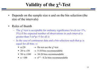 13
• Depends on the sample size n and on the bin selection (the
size of the intervals)
• Rules of thumb
– The 2-test is acceptable for ordinary significance levels (=1%,
5%) if the expected number of observations in each interval is
greater than 5 (n*pi>5 for all i)
– In the case of continuous data and a bin selection such that pi is
equal for all bins 
 n20  Do not use the 2-test
 20<n 50  5-10 bins recommendable
 50<n 100  10-20 bins recommendable
 n >100  n0.5 – 0.2n bins recommendable
Validity of the 2-Test
 