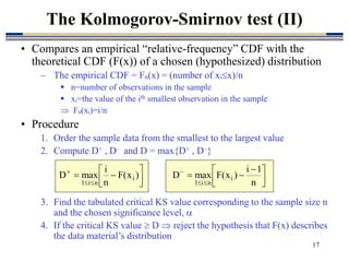 17
• Compares an empirical “relative-frequency” CDF with the
theoretical CDF (F(x)) of a chosen (hypothesized) distribution
– The empirical CDF = Fn(x) = (number of xix)/n
 n=number of observations in the sample
 xi=the value of the ith smallest observation in the sample
 Fn(xi)=i/n
• Procedure
1. Order the sample data from the smallest to the largest value
2. Compute D+ , D– and D = max{D+ , D–}
3. Find the tabulated critical KS value corresponding to the sample size n
and the chosen significance level, 
4. If the critical KS value  D  reject the hypothesis that F(x) describes
the data material’s distribution
The Kolmogorov-Smirnov test (II)





 




)
x
(
F
n
i
max
D i
n
i
1 




 





n
1
i
)
x
(
F
max
D i
n
i
1
 