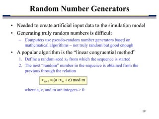 19
• Needed to create artificial input data to the simulation model
• Generating truly random numbers is difficult
– Computers use pseudo-random number generators based on
mathematical algorithms – not truly random but good enough
• A popular algorithm is the “linear congruential method”
1. Define a random seed x0 from which the sequence is started
2. The next “random” number in the sequence is obtained from the
previous through the relation
where a, c, and m are integers > 0
Random Number Generators
m
mod
)
c
x
a
(
x n
1
n 



 