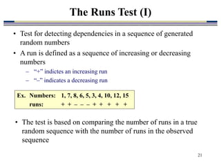 21
• Test for detecting dependencies in a sequence of generated
random numbers
• A run is defined as a sequence of increasing or decreasing
numbers
– “+” indictes an increasing run
– “–” indicates a decreasing run
The Runs Test (I)
Ex. Numbers: 1, 7, 8, 6, 5, 3, 4, 10, 12, 15
runs: + + – – – + + + + +
• The test is based on comparing the number of runs in a true
random sequence with the number of runs in the observed
sequence
 