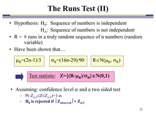 22
• Hypothesis: H0: Sequence of numbers is independent
HA: Sequence of numbers is not independent
• R = # runs in a truly random sequence of n numbers (random
variable)
• Have been shown that…
The Runs Test (II)
R=(2n-1)/3
Test statistic: Z={(R-R)/R}N(0,1)
R=(16n-29)/90 RN(R, R)
• Assuming: confidence level  and a two sided test
– P(-Z/2ZZ/2)=1-
– H0 is rejected if Zobserved> Z/2
 
