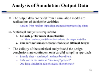 24
 The output data collected from a simulation model are
realizations of stochastic variables
– Results from random input data and random processing times
 Statistical analysis is required to
1. Estimate performance characteristics
– Mean, variance, confidence intervals etc. for output variables
2. Compare performance characteristics for different designs
• The validity of the statistical analysis and the design
conclusions are contingent on a careful sampling approach
– Sample sizes – run length and number of runs.
– Inclusion or exclusion of “warm-up” periods?
– One long simulation run or several shorter ones?
Analysis of Simulation Output Data
 