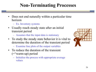 26
• Does not end naturally within a particular time
horizon
– Ex. Inventory systems
• Usually reach steady state after an initial
transient period
– Assumes that the input data is stationary
• To study the steady state behavior it is vital to
determine the duration of the transient period
– Examine line plots of the output variables
• To reduce the duration of the transient
(=“warm-up) period
– Initialize the process with appropriate average
values
Non-Terminating Processes
 