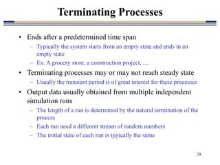 28
• Ends after a predetermined time span
– Typically the system starts from an empty state and ends in an
empty state
– Ex. A grocery store, a construction project, …
• Terminating processes may or may not reach steady state
– Usually the transient period is of great interest for these processes
• Output data usually obtained from multiple independent
simulation runs
– The length of a run is determined by the natural termination of the
process
– Each run need a different stream of random numbers
– The initial state of each run is typically the same
Terminating Processes
 