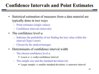 29
• Statistical estimation of measures from a data material are
typically done in two ways
– Point estimates (single values)
– Confidence intervals (intervals)
• The confidence level 
– Indicates the probability of not finding the true value within the
interval (Type I error)
– Chosen by the analyst/manager
• Determinants of confidence interval width
– The chosen confidence level 
 Lower   wider confidence interval
– The sample size and the standard deviation ()
 Larger sample  smaller standard deviation  narrower interval
Confidence Intervals and Point Estimates
 