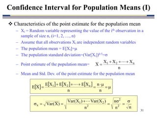 31
 Characteristics of the point estimate for the population mean
– Xi = Random variable representing the value of the ith observation in a
sample of size n, (i=1, 2, …, n)
– Assume that all observations Xi are independent random variables
– The population mean = E[Xi]=
– The population standard deviation=(Var[Xi])0.5=
– Point estimate of the population mean=
– Mean and Std. Dev. of the point estimate for the population mean
Confidence Interval for Population Means (I)
n
X
X
X
X n
2
1 




        








n
n
n
X
E
X
E
X
E
X
E n
2
1 
n
n
n
n
)
X
(
Var
)
X
(
Var
)
X
(
Var 2
2
2
2
1
x









 