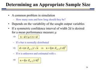 34
• A common problem in simulation
– How many runs and how long should they be?
• Depends on the variability of the sought output variables
• If a symmetric confidence interval of width 2d is desired
for a mean performance measure 

Determining an Appropriate Sample Size
d
x
d
x 




 2
2
/
2
/ d
/
)
Z
(
n
n
/
)
Z
(
d 
 






 2
2
/ d
/
)
Z
s
(
n 


 If  is unknown and estimated with s

– If x-bar is normally distributed

 