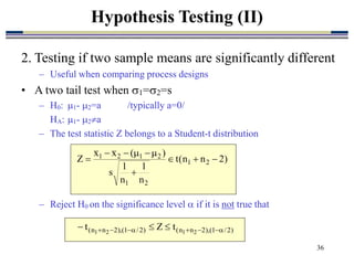 36
2. Testing if two sample means are significantly different
– Useful when comparing process designs
• A two tail test when 1=2=s
– H0: 1- 2=a /typically a=0/
HA: 1- 2a
– The test statistic Z belongs to a Student-t distribution
– Reject H0 on the significance level  if it is not true that
Hypothesis Testing (II)
)
2
n
n
(
t
n
1
n
1
s
)
(
x
x
Z 2
1
2
1
2
1
2
1










)
2
/
1
(
),
2
n
n
(
)
2
/
1
(
),
2
n
n
( 2
1
2
1
t
Z
t 






 


 