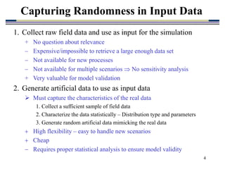 4
1. Collect raw field data and use as input for the simulation
+ No question about relevance
– Expensive/impossible to retrieve a large enough data set
– Not available for new processes
– Not available for multiple scenarios  No sensitivity analysis
+ Very valuable for model validation
2. Generate artificial data to use as input data
 Must capture the characteristics of the real data
1. Collect a sufficient sample of field data
2. Characterize the data statistically – Distribution type and parameters
3. Generate random artificial data mimicking the real data
 High flexibility – easy to handle new scenarios
 Cheap
 Requires proper statistical analysis to ensure model validity
Capturing Randomness in Input Data
 