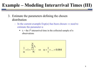 8
3. Estimate the parameters defining the chosen
distribution
– In the current example Exp() has been chosen  need to
estimate the parameter 
 ti = the ith interarrival time in the collected sample of n
observations
Example – Modeling Interarrival Times (III)
084
.
0
...
t
1
N
t
t
1
N
1
i
i










 