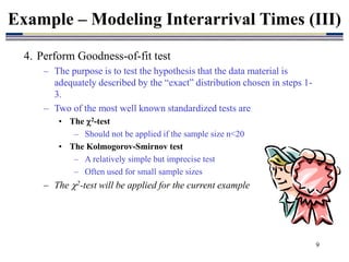 9
4. Perform Goodness-of-fit test
– The purpose is to test the hypothesis that the data material is
adequately described by the “exact” distribution chosen in steps 1-
3.
– Two of the most well known standardized tests are
• The 2-test
– Should not be applied if the sample size n<20
• The Kolmogorov-Smirnov test
– A relatively simple but imprecise test
– Often used for small sample sizes
– The 2-test will be applied for the current example
Example – Modeling Interarrival Times (III)
 