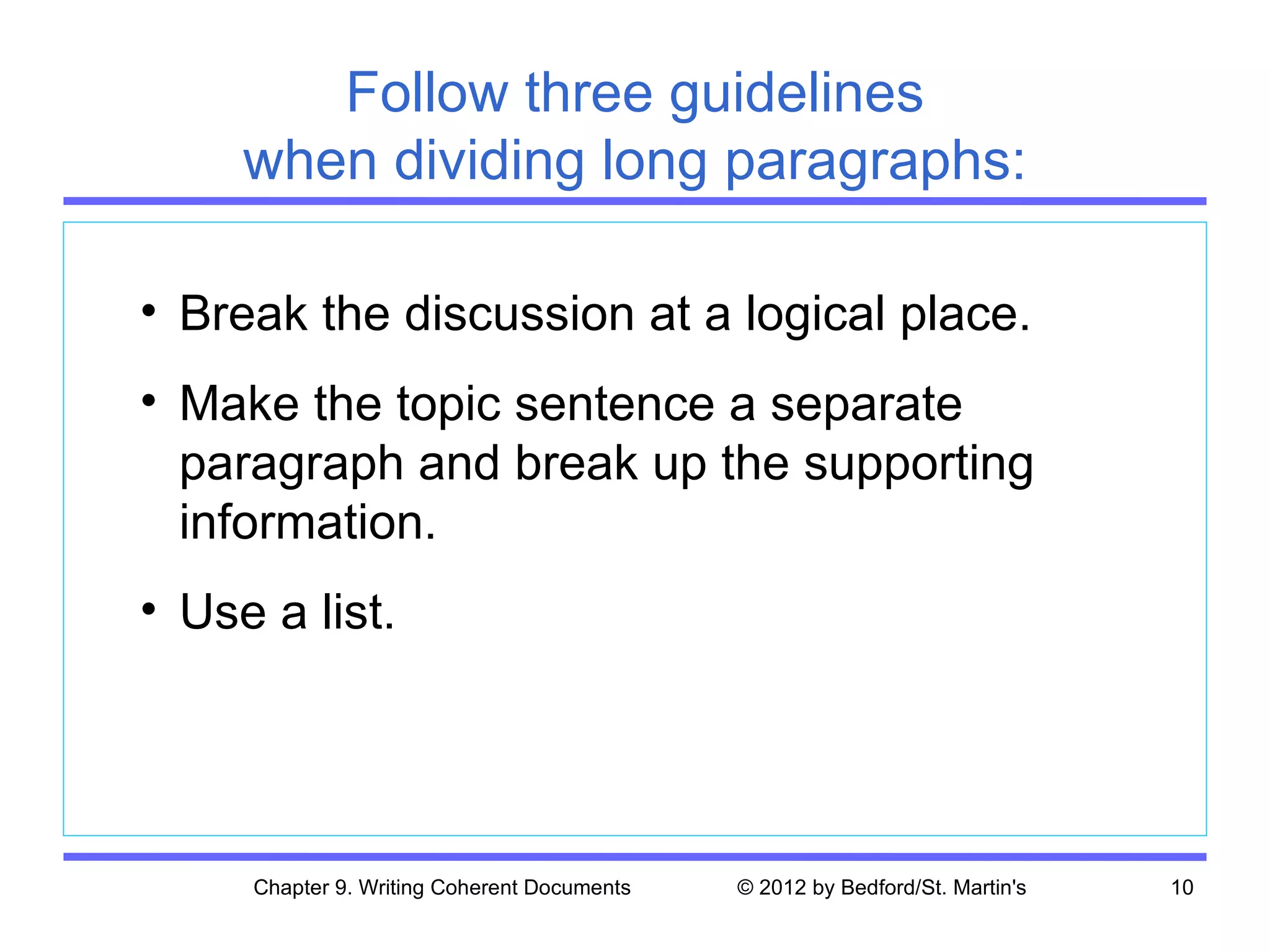 Follow three guidelines
     when dividing long paragraphs:

• Break the discussion at a logical place.
• Make the topic sentence a separate
  paragraph and break up the supporting
  information.
• Use a list.




     Chapter 9. Writing Coherent Documents   © 2012 by Bedford/St. Martin's   10
 