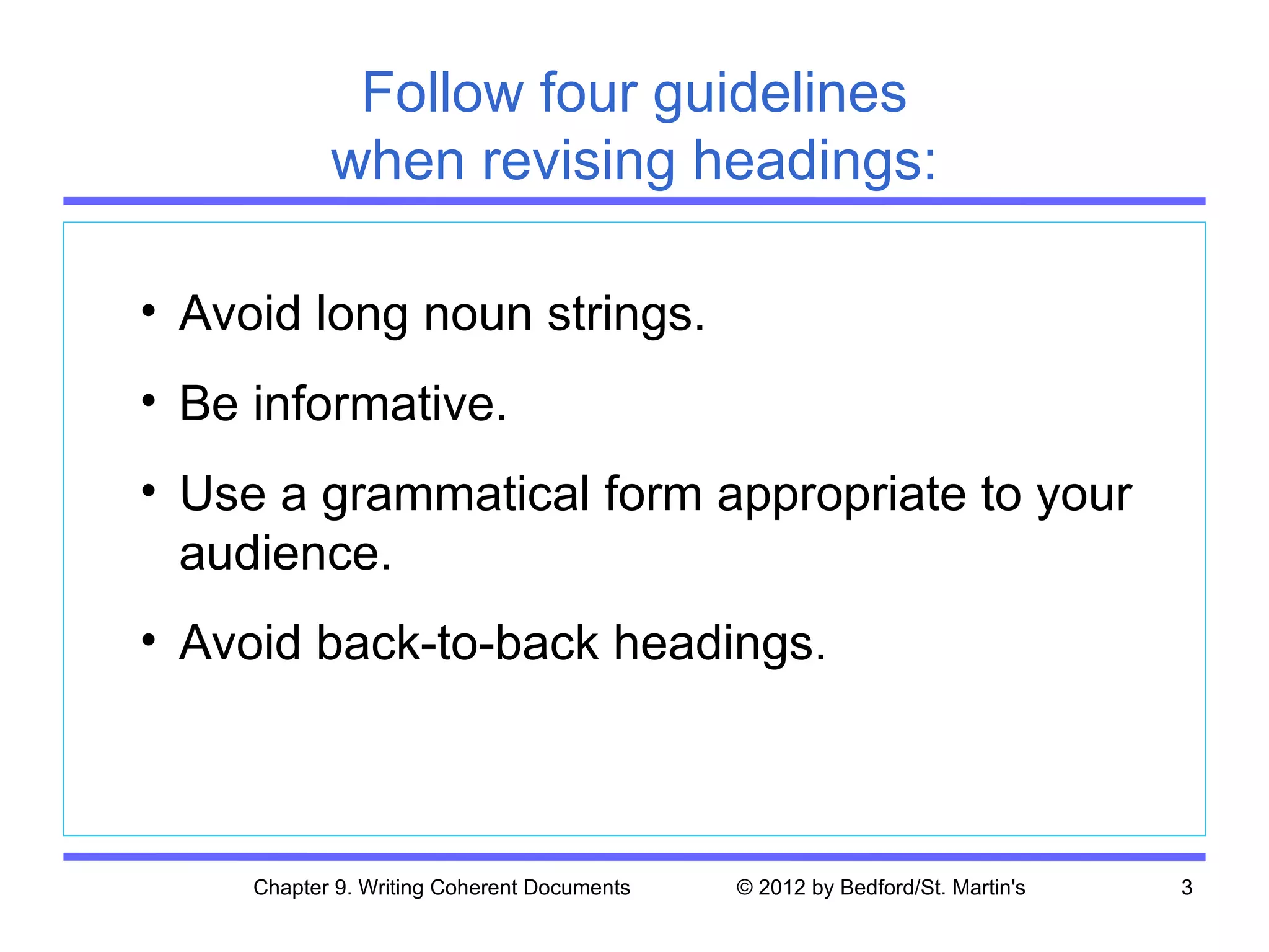 Follow four guidelines
            when revising headings:

• Avoid long noun strings.
• Be informative.
• Use a grammatical form appropriate to your
  audience.
• Avoid back-to-back headings.



     Chapter 9. Writing Coherent Documents   © 2012 by Bedford/St. Martin's   3
 