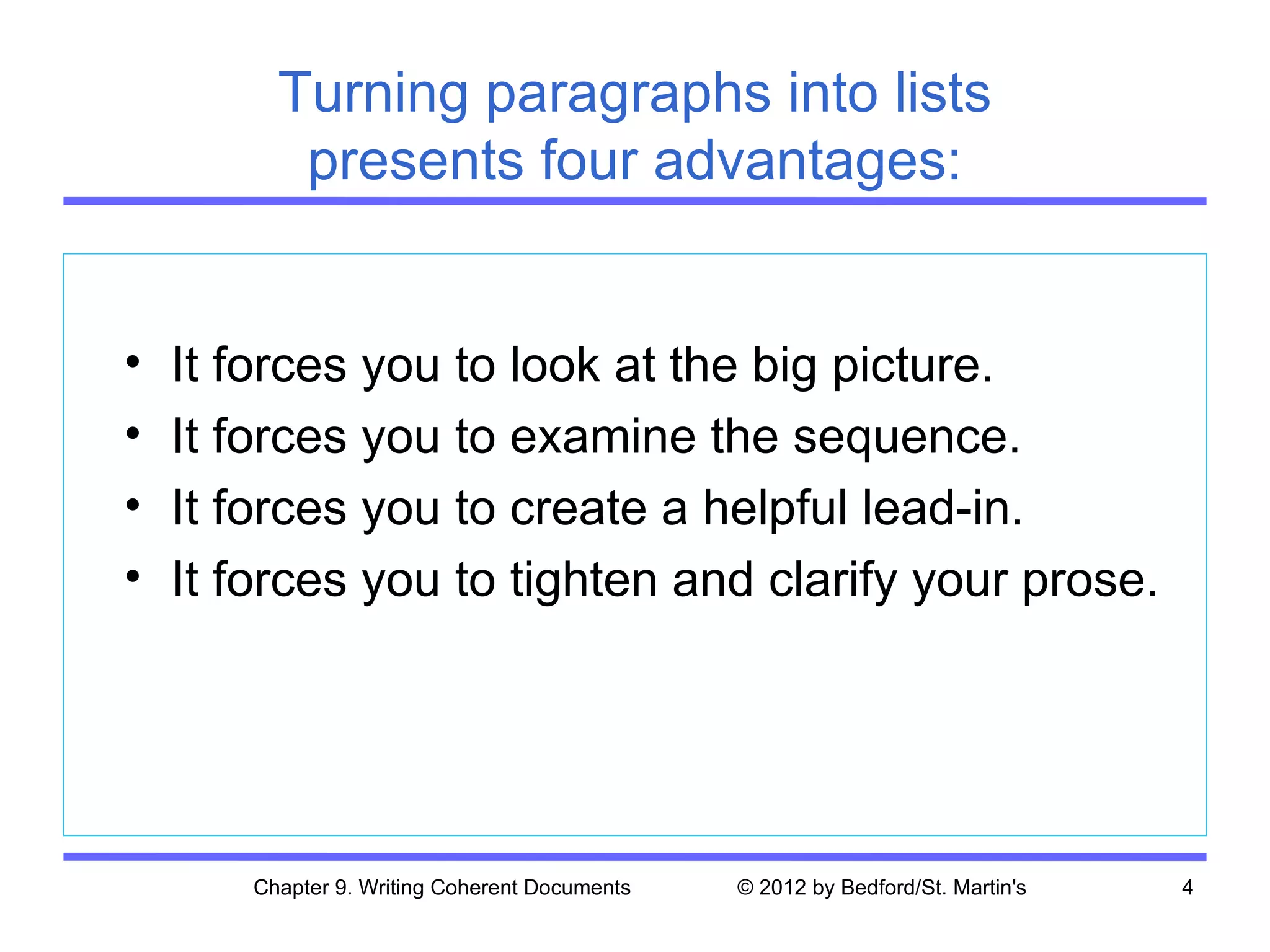 Turning paragraphs into lists
          presents four advantages:


•   It forces you to look at the big picture.
•   It forces you to examine the sequence.
•   It forces you to create a helpful lead-in.
•   It forces you to tighten and clarify your prose.




       Chapter 9. Writing Coherent Documents   © 2012 by Bedford/St. Martin's   4
 