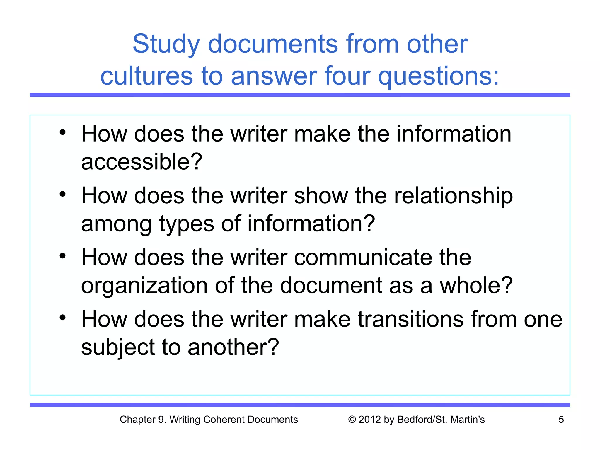 Study documents from other
   cultures to answer four questions:

• How does the writer make the information
  accessible?
• How does the writer show the relationship
  among types of information?
• How does the writer communicate the
  organization of the document as a whole?
• How does the writer make transitions from one
  subject to another?

     Chapter 9. Writing Coherent Documents   © 2012 by Bedford/St. Martin's   5
 