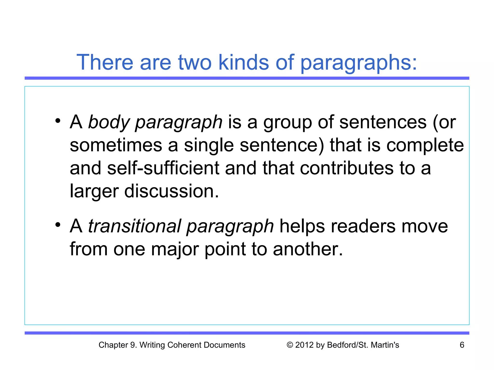 There are two kinds of paragraphs:

• A body paragraph is a group of sentences (or
  sometimes a single sentence) that is complete
  and self-sufficient and that contributes to a
  larger discussion.
• A transitional paragraph helps readers move
  from one major point to another.



     Chapter 9. Writing Coherent Documents   © 2012 by Bedford/St. Martin's   6
 