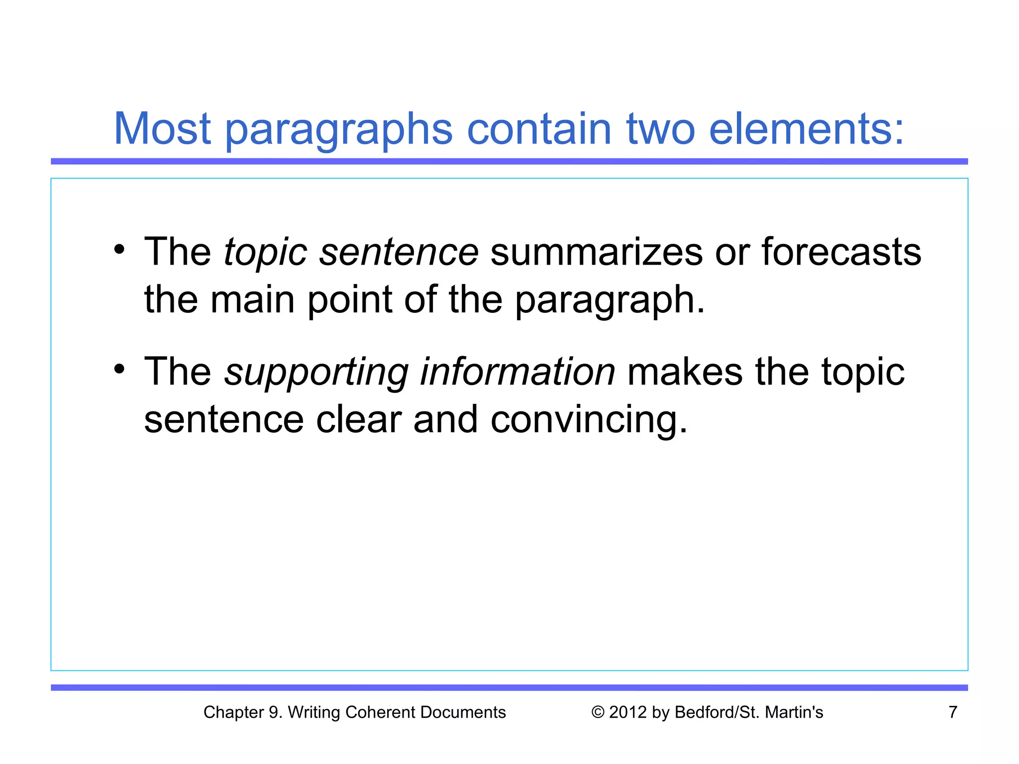 Most paragraphs contain two elements:

• The topic sentence summarizes or forecasts
  the main point of the paragraph.
• The supporting information makes the topic
  sentence clear and convincing.




     Chapter 9. Writing Coherent Documents   © 2012 by Bedford/St. Martin's   7
 