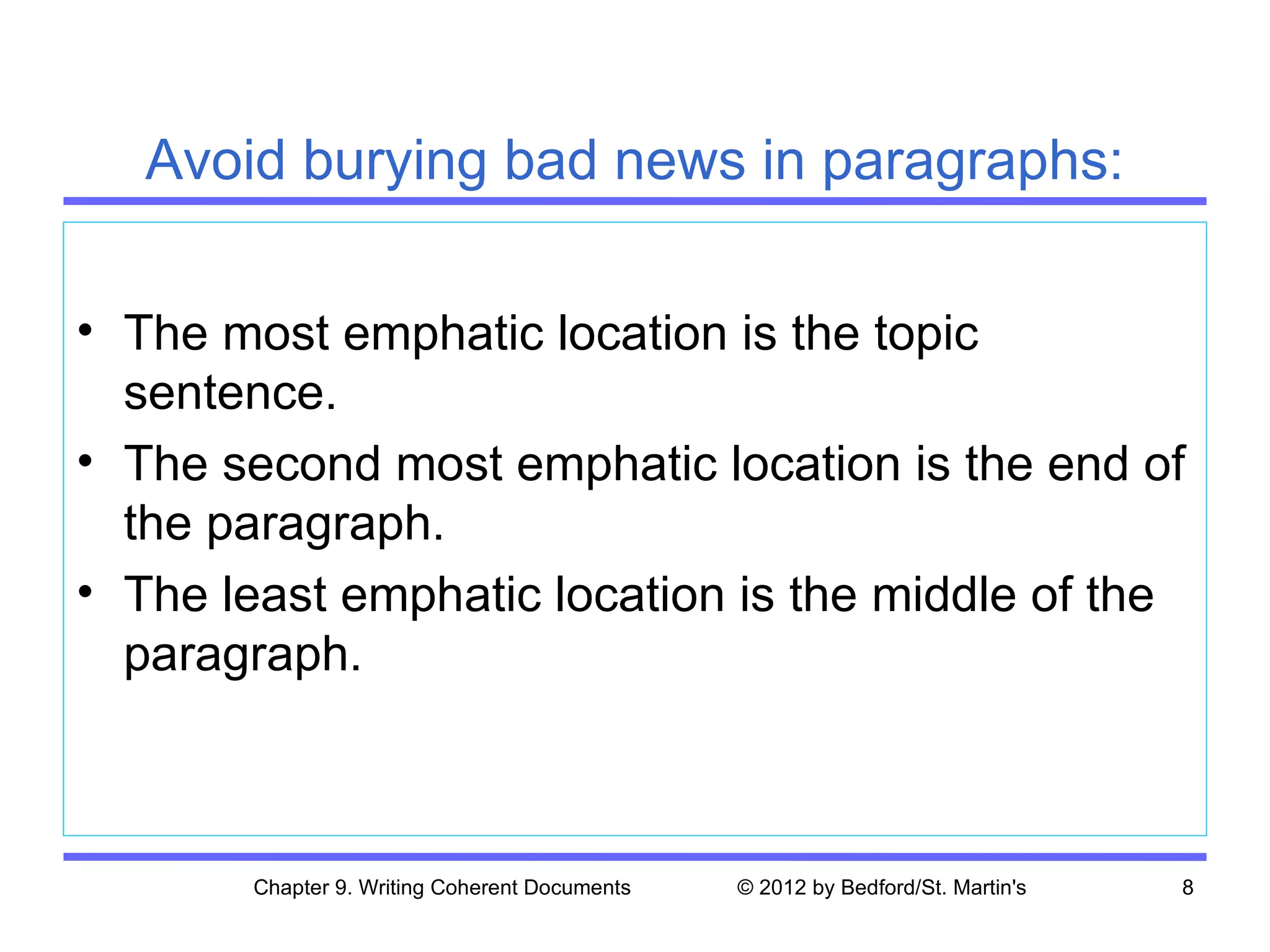 Avoid burying bad news in paragraphs:

• The most emphatic location is the topic
  sentence.
• The second most emphatic location is the end of
  the paragraph.
• The least emphatic location is the middle of the
  paragraph.



       Chapter 9. Writing Coherent Documents   © 2012 by Bedford/St. Martin's   8
 