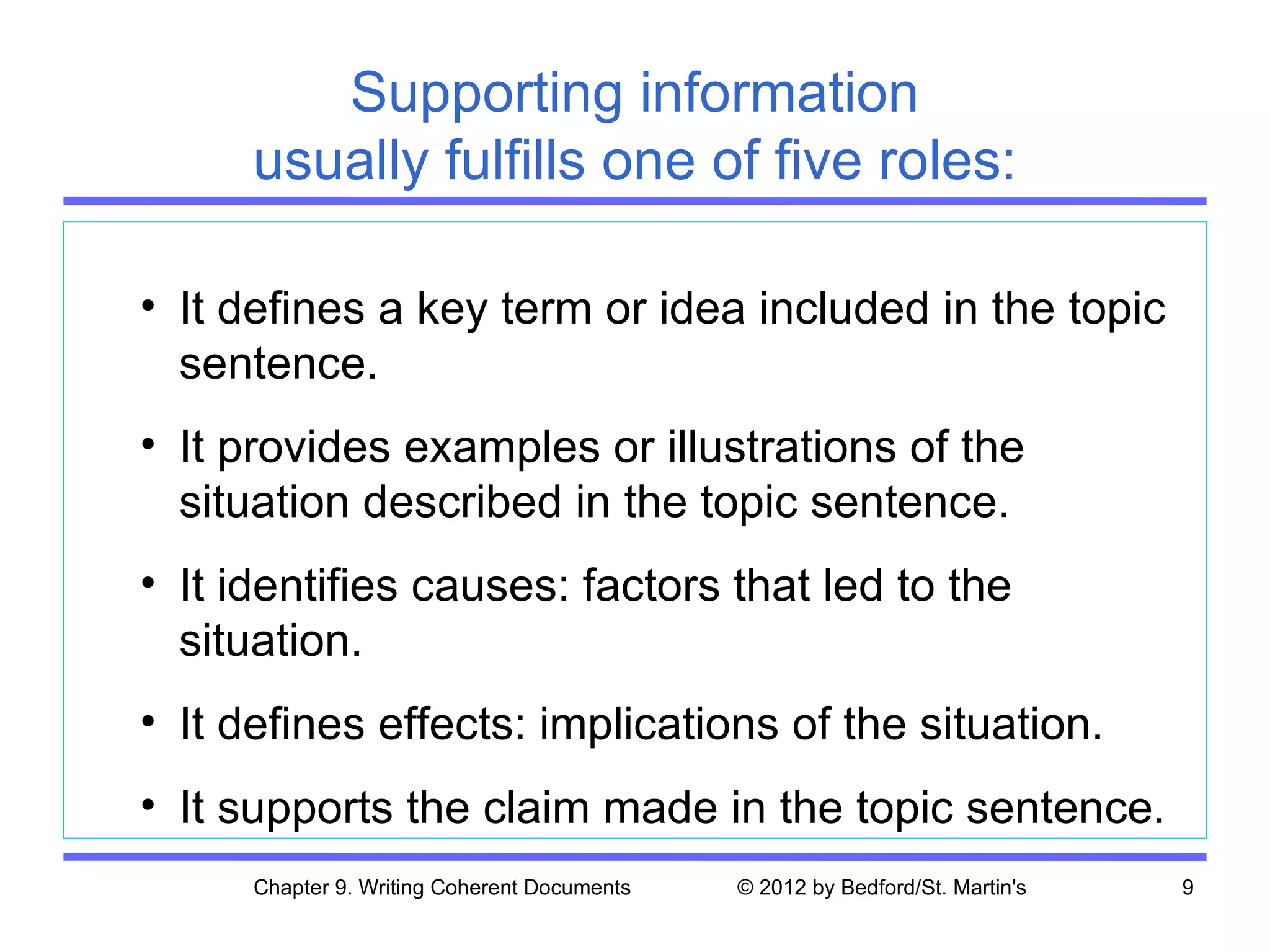 Supporting information
      usually fulfills one of five roles:

• It defines a key term or idea included in the topic
  sentence.
• It provides examples or illustrations of the
  situation described in the topic sentence.
• It identifies causes: factors that led to the
  situation.
• It defines effects: implications of the situation.
• It supports the claim made in the topic sentence.
      Chapter 9. Writing Coherent Documents   © 2012 by Bedford/St. Martin's   9
 