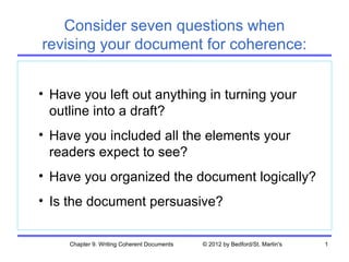 Consider seven questions when
revising your document for coherence:


• Have you left out anything in turning your
  outline into a draft?
• Have you included all the elements your
  readers expect to see?
• Have you organized the document logically?
• Is the document persuasive?


     Chapter 9. Writing Coherent Documents   © 2012 by Bedford/St. Martin's   1
 