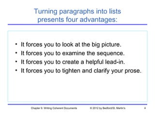 Turning paragraphs into lists
          presents four advantages:


•   It forces you to look at the big picture.
•   It forces you to examine the sequence.
•   It forces you to create a helpful lead-in.
•   It forces you to tighten and clarify your prose.




       Chapter 9. Writing Coherent Documents   © 2012 by Bedford/St. Martin's   4
 