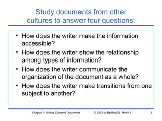 Study documents from other
   cultures to answer four questions:

• How does the writer make the information
  accessible?
• How does the writer show the relationship
  among types of information?
• How does the writer communicate the
  organization of the document as a whole?
• How does the writer make transitions from one
  subject to another?

     Chapter 9. Writing Coherent Documents   © 2012 by Bedford/St. Martin's   5
 