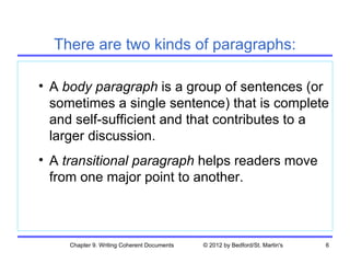 There are two kinds of paragraphs:

• A body paragraph is a group of sentences (or
  sometimes a single sentence) that is complete
  and self-sufficient and that contributes to a
  larger discussion.
• A transitional paragraph helps readers move
  from one major point to another.



     Chapter 9. Writing Coherent Documents   © 2012 by Bedford/St. Martin's   6
 