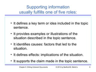 Supporting information
      usually fulfills one of five roles:

• It defines a key term or idea included in the topic
  sentence.
• It provides examples or illustrations of the
  situation described in the topic sentence.
• It identifies causes: factors that led to the
  situation.
• It defines effects: implications of the situation.
• It supports the claim made in the topic sentence.
      Chapter 9. Writing Coherent Documents   © 2012 by Bedford/St. Martin's   9
 