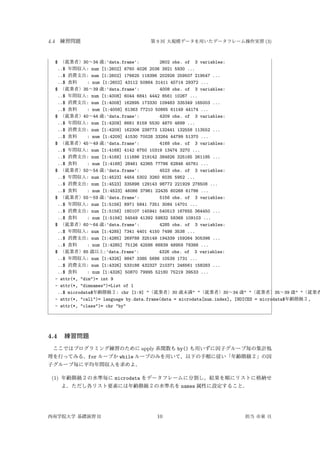 4.4 練習問題 第 9 回 大規模データを用いたデータフレーム操作実習 (3)
$ （就業者）30∼34 歳:'data.frame': 2602 obs. of 3 variables:
..$ 年間収入: num [1:2602] 6760 4026 2036 3921 5930 ...
..$ 消費支出: num [1:2602] 176625 118396 202926 259507 219547 ...
..$ 食料 : num [1:2602] 43112 50864 31411 45714 29372 ...
$ （就業者）35∼39 歳:'data.frame': 4008 obs. of 3 variables:
..$ 年間収入: num [1:4008] 6044 6841 4442 8561 10267 ...
..$ 消費支出: num [1:4008] 162895 173330 109483 335349 165003 ...
..$ 食料 : num [1:4008] 61363 77210 50865 61149 44174 ...
$ （就業者）40∼44 歳:'data.frame': 4209 obs. of 3 variables:
..$ 年間収入: num [1:4209] 6661 8159 5530 4870 4699 ...
..$ 消費支出: num [1:4209] 162306 238773 132441 132558 113552 ...
..$ 食料 : num [1:4209] 41530 70028 33264 44799 51370 ...
$ （就業者）45∼49 歳:'data.frame': 4168 obs. of 3 variables:
..$ 年間収入: num [1:4168] 4142 6750 10319 13474 3270 ...
..$ 消費支出: num [1:4168] 111686 219142 384826 325165 261185 ...
..$ 食料 : num [1:4168] 28461 42365 77786 62846 45761 ...
$ （就業者）50∼54 歳:'data.frame': 4523 obs. of 3 variables:
..$ 年間収入: num [1:4523] 4454 5302 3260 6035 5952 ...
..$ 消費支出: num [1:4523] 335898 129143 98772 221929 278508 ...
..$ 食料 : num [1:4523] 46066 37961 22435 60268 61786 ...
$ （就業者）55∼59 歳:'data.frame': 5156 obs. of 3 variables:
..$ 年間収入: num [1:5156] 8971 5841 7351 3084 14701 ...
..$ 消費支出: num [1:5156] 180107 145941 540513 167655 364450 ...
..$ 食料 : num [1:5156] 54549 41392 59832 58368 109103 ...
$ （就業者）60∼64 歳:'data.frame': 4285 obs. of 3 variables:
..$ 年間収入: num [1:4285] 7341 4401 4150 7498 3538 ...
..$ 消費支出: num [1:4285] 269788 325149 194339 159264 305398 ...
..$ 食料 : num [1:4285] 75126 42586 66839 48959 78388 ...
$ （就業者）65 歳以上:'data.frame': 4326 obs. of 3 variables:
..$ 年間収入: num [1:4326] 9847 3385 5686 10539 1731 ...
..$ 消費支出: num [1:4326] 533188 432327 210371 246561 158283 ...
..$ 食料 : num [1:4326] 50870 79995 52180 75219 39533 ...
- attr(*, "dim")= int 9
- attr(*, "dimnames")=List of 1
..$ microdata$年齢階級２: chr [1:9] "（就業者）30 歳未満" "（就業者）30∼34 歳" "（就業者）35∼39 歳" "（就業者
- attr(*, "call")= language by.data.frame(data = microdata[num.index], INDICES = microdata$年齢階級２,
- attr(*, "class")= chr "by"
4.4 練習問題
ここではプログラミング練習のために apply 系関数も by() も用いずに因子グループ毎の集計処
理を行ってみる．for ループか while ループのみを用いて，以下の手順に従い「年齢階級２」の因
子グループ毎に平均年間収入を求めよ．
(1) 年齢階級２の水準毎に microdata をデータフレームに分割し，結果を順にリストに格納せ
よ．ただし各リスト要素には年齢階級２の水準名を names 属性に設定すること．
西南学院大学 基礎演習 II 10 担当 市東 亘
 