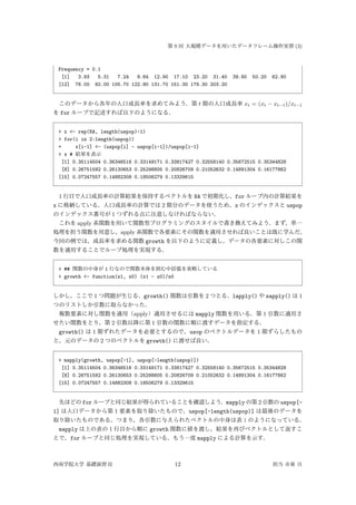 第 9 回 大規模データを用いたデータフレーム操作実習 (3)
Frequency = 0.1
[1] 3.93 5.31 7.24 9.64 12.90 17.10 23.20 31.40 39.80 50.20 62.90
[12] 76.00 92.00 105.70 122.80 131.70 151.30 179.30 203.20
このデータから各年の人口成長率を求めてみよう．第 t 期の人口成長率 xt = (xt − xt−1)/xt−1
を for ループで記述すれば以下のようになる．
> x <- rep(NA, length(uspop)-1)
> for(i in 2:length(uspop))
+ x[i-1] <- (uspop[i] - uspop[i-1])/uspop[i-1]
> x # 結果を表示
[1] 0.35114504 0.36346516 0.33149171 0.33817427 0.32558140 0.35672515 0.35344828
[8] 0.26751592 0.26130653 0.25298805 0.20826709 0.21052632 0.14891304 0.16177862
[15] 0.07247557 0.14882308 0.18506279 0.13329615
1 行目で人口成長率の計算結果を保持するベクトルを NA で初期化し，for ループ内の計算結果を
x に格納している．人口成長率の計算では 2 期分のデータを使うため，x のインデックスと uspop
のインデックス番号が 1 つずれる点に注意しなければならない．
これを apply 系関数を用いて関数型プログラミングのスタイルで書き換えてみよう．まず，単一
処理を担う関数を用意し，apply 系関数で各要素にその関数を適用させれば良いことは既に学んだ．
今回の例では，成長率を求める関数 growth を以下のように定義し，データの各要素に対しこの関
数を適用することでループ処理を実現する．
> ## 関数の中身が 1 行なので関数本体を囲む中括弧を省略している
> growth <- function(x1, x0) (x1 - x0)/x0
しかし，ここで 1 つ問題が生じる．growth() 関数は引数を 2 つとる．lapply() や sapply() は 1
つのリストしか引数に取らなかった．
複数要素に対し関数を適用（apply）適用させるには mapply 関数を用いる．第 1 引数に適用さ
せたい関数をとり，第 2 引数以降に第 1 引数の関数に順に渡すデータを指定する．
growth() は 1 期ずれたデータを必要とするので，usop のベクトルデータを 1 期ずらしたもの
と，元のデータの 2 つのベクトルを growth() に渡せば良い．
> mapply(growth, uspop[-1], uspop[-length(uspop)])
[1] 0.35114504 0.36346516 0.33149171 0.33817427 0.32558140 0.35672515 0.35344828
[8] 0.26751592 0.26130653 0.25298805 0.20826709 0.21052632 0.14891304 0.16177862
[15] 0.07247557 0.14882308 0.18506279 0.13329615
先ほどの for ループと同じ結果が得られていることを確認しよう．mapply の第 2 引数の uspop[-
1] は人口データから第 1 要素を取り除いたもので，uspop[-length(uspop)] は最後のデータを
取り除いたものである．つまり，各引数に与えられたベクトルの中身は表 1 のようになっている．
mapply は上の表の 1 行目から順に growth 関数に値を渡し，結果を再びベクトルとして返すこ
とで，for ループと同じ処理を実現している．もう一度 mapply による計算を示す．
西南学院大学 基礎演習 II 12 担当 市東 亘
 