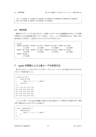 6.1 練習問題 第 9 回 大規模データを用いたデータフレーム操作実習 (3)
[8] 9.1272265 11.7735369 15.0050891 18.3384224 22.4096692 25.8956743 30.2468193
[15] 32.5114504 37.4987277 44.6234097 50.7048346
6.1 練習問題
関数型プログラミングの手法に基づき，大規模ミクロデータから年齢階級毎の平均エンゲル係数
（消費支出に占める飲食費の割合（%））を求めよ．ただし，ここでは飲食費の代わり「食料」列の
値を採用して計算せよ．結果は以下のようにならなければならない．
> result
（就業者）30 歳未満 （就業者）30∼34 歳 （就業者）35∼39 歳 （就業者）40∼44 歳
21.15751 22.14934 24.53396 25.32359
（就業者）45∼49 歳 （就業者）50∼54 歳 （就業者）55∼59 歳 （就業者）60∼64 歳
23.84767 23.24053 24.47761 26.39286
（就業者）65 歳以上
27.54082
7 apply 系関数による 2 重ループの実現方法
第 6 回で for ループを入れ子にした 2 重ループによって，ベクトルの全組み合わせに対する以
下のループ処理を紹介した．
> for(i in 1:5) {
+ for(j in 1:5)
+ cat(i, "-", j, ", ", sep="")
+ cat("n")
+ }
1-1, 1-2, 1-3, 1-4, 1-5,
2-1, 2-2, 2-3, 2-4, 2-5,
3-1, 3-2, 3-3, 3-4, 3-5,
4-1, 4-2, 4-3, 4-4, 4-5,
5-1, 5-2, 5-3, 5-4, 5-5,
こうした 2 重ループを apply 系関数で実現する方法を説明する．まず繰り返し処理内の単一処理
を担う関数 fnc() を以下のように定義する．
> fnc <- function(i) {
+ function(j) {
+ cat(i, "-", j, ", ", sep="")
+ }
+ }
西南学院大学 基礎演習 II 14 担当 市東 亘
 