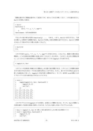 第 9 回 大規模データを用いたデータフレーム操作実習 (3)
関数定義の中に関数定義があって面食らうが，実行してみると難しくない．上の定義を見ると，
fnc() は引数 i を取る．
> fnc(1)
function(j) {
cat(i, "-", j, ", ", sep="")
}
<environment: 0x7fc9e048f820>
するとその返り値は内部の function(j) ... である．つまり，fnc(1) を実行すると，今度
は引数に j を期待する関数が返る．fnc(1) が引数 j を取る関数を返すのだから，fnc(1) を関数
とみなして今度はそれに引数 2 を渡してみよう．
> fnc(1)(2)
1-2,
これで中身の cat(i, "-", j, ", ", sep="") が実行された．このように，複数の引数を取る
関数を，1 つの引数を取る関数に定義し直すことをカリー化と呼ぶ．このカリー化された関数を使
い，i に 1 から 5 の値を埋め込んだ関数から成るリストを lapply() で生成できる．
> lapply(1:5, fnc)
上のリストの各要素に格納された関数は j を引数に取る関数である．1 から 5 にこの関数を適用
させて改行すれば 2 重ループと同じ結果を得ることができる．ただし，我々の今の目的は cat() を
使った画面表示であって，lapply() が返す値には興味がない．そこで，結果を void 変数に入れ
てプロンプトに戻り値が表示されないようにする．
> void <-
+ lapply(lapply(1:5, fnc), function(f) {
+ lapply(1:5, f)
+ cat("n")
+ })
1-1, 1-2, 1-3, 1-4, 1-5,
2-1, 2-2, 2-3, 2-4, 2-5,
3-1, 3-2, 3-3, 3-4, 3-5,
4-1, 4-2, 4-3, 4-4, 4-5,
5-1, 5-2, 5-3, 5-4, 5-5,
上のプログラムには lapply() が 3 回現れ，必要以上に難解に見える．そこで，fnc() 関数に i
の値を適用した結果を変数に保持しておけば，もう少し見通しの良いプログラムになる．
> fncj <- lapply(1:5, fnc) # 引数 i に値を適用済みで j を引数に取る関数のリスト
> void <- lapply(fncj, function(f) {
+ lapply(1:5, f)
+ cat("n")
西南学院大学 基礎演習 II 15 担当 市東 亘
 