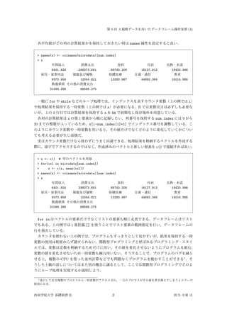 第 9 回 大規模データを用いたデータフレーム操作実習 (3)
各平均値がどの列の計算結果かを保持しておきたい時は names 属性を設定すると良い．
> names(x) <- colnames(microdata)[num.index]
> x
年間収入 消費支出 食料 住居 光熱・水道
6401.924 298373.681 68740.208 16127.913 19420.996
家具・家事用品 被服及び履物 保健医療 交通・通信 教育
9373.958 12054.821 13280.967 44692.369 15014.886
教養娯楽 その他の消費支出
31099.288 68568.275
一般に for や while などのループ処理では，インデックスを表すカウンタ変数（上の例では i）
や処理結果を保持する一時変数（上の例では x）が必要になる．R では変数宣言は必ずしも必要な
いが，上の 2 行目では計算結果を保持する x を NA で初期化し保存場所を用意している．
各列の計算結果は x の第 1 要素から順に記録したい，列番号を保持する num.index には 9 から
20 までの整数が入っているため，x[i-num.index[1]+1] でインデックス番号を調整している．こ
のようにカウンタ変数や一時変数を用いると，その値だけでなくどのように変化していくかについ
ても考える必要が生じ面倒だ．
実はカウンタ変数だけなら使わずにうまく回避できる．処理結果を格納するベクトルを作成する
際に，添字でアクセスするのではなく，作成済みのベクトルと新しい要素を c() で接続すれば良い．
> x <- c() # 空のベクトルを用意
> for(col in microdata[num.index])
+ x <- c(x, mean(col))
> names(x) <- colnames(microdata)[num.index]
> x
年間収入 消費支出 食料 住居 光熱・水道
6401.924 298373.681 68740.208 16127.913 19420.996
家具・家事用品 被服及び履物 保健医療 交通・通信 教育
9373.958 12054.821 13280.967 44692.369 15014.886
教養娯楽 その他の消費支出
31099.288 68568.275
for in はベクトルの要素だけでなくリストの要素も順に走査できる．データフレームはリスト
でもある．上の例では 1 重括弧 [] を使うことでリスト要素の範囲指定を行い，データフレームの
行を抽出している．
カウンタを使わない上の例では，プログラムもすっきりとして見やすいが，結果を保持する一時
変数の使用は相変わらず避けられない．関数型プログラミングと呼ばれるプログラミング・スタイ
ルでは，変数は定数を格納するためだけに用い，その値を変化させないようにプログラムを組む．
変数の値を変化させないため一時変数も極力用いない．そうすることで，プログラムのバグを減ら
せる上，複数の CPU を使った並列計算などでも問題なくプログラムを動かすことができる1
．そ
うした上級の話しについてはまた別の機会に譲るとして，ここでは関数型プログラミングでどのよ
うにループ処理を実現するか説明しよう．
1並行して走る複数のプロセスから一時変数がアクセスされ，一方のプロセスがその値を書き換えてしまうとエラーの
原因になる．
西南学院大学 基礎演習 II 3 担当 市東 亘
 