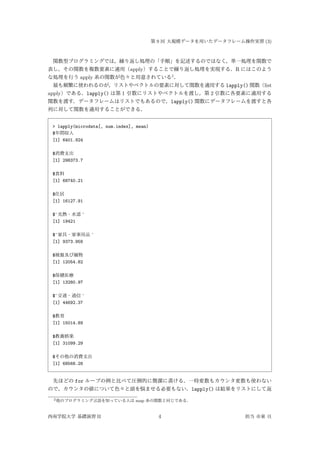 第 9 回 大規模データを用いたデータフレーム操作実習 (3)
関数型プログラミングでは，繰り返し処理の「手順」を記述するのではなく，単一処理を関数で
表し，その関数を複数要素に適用（apply）することで繰り返し処理を実現する．R にはこのよう
な処理を行う apply 系の関数が色々と用意されている2
．
最も頻繁に使われるのが，リストやベクトルの要素に対して関数を適用する lapply() 関数（list
apply）である．lapply() は第 1 引数にリストやベクトルを渡し，第 2 引数に各要素に適用する
関数を渡す．データフレームはリストでもあるので，lapply() 関数にデータフレームを渡すと各
列に対して関数を適用することができる．
> lapply(microdata[, num.index], mean)
$年間収入
[1] 6401.924
$消費支出
[1] 298373.7
$食料
[1] 68740.21
$住居
[1] 16127.91
$`光熱・水道 `
[1] 19421
$`家具・家事用品 `
[1] 9373.958
$被服及び履物
[1] 12054.82
$保健医療
[1] 13280.97
$`交通・通信 `
[1] 44692.37
$教育
[1] 15014.89
$教養娯楽
[1] 31099.29
$その他の消費支出
[1] 68568.28
先ほどの for ループの例と比べて圧倒的に簡潔に書ける．一時変数もカウンタ変数も使わない
ので，カウンタの値について色々と頭を悩ませる必要もない．lapply() は結果をリストにして返
2他のプログラミング言語を知っている人は map 系の関数と同じである．
西南学院大学 基礎演習 II 4 担当 市東 亘
 