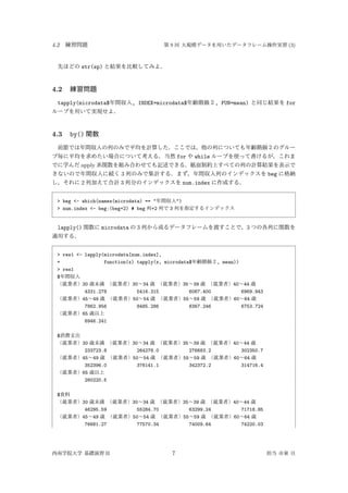4.2 練習問題 第 9 回 大規模データを用いたデータフレーム操作実習 (3)
先ほどの str(sp) と結果を比較してみよ．
4.2 練習問題
tapply(microdata$年間収入, INDEX=microdata$年齢階級２, FUN=mean) と同じ結果を for
ループを用いて実現せよ．
4.3 by() 関数
前節では年間収入の列のみで平均を計算した．ここでは，他の列についても年齢階級２のグルー
プ毎に平均を求めたい場合について考える．当然 for や while ループを使って書けるが，これま
でに学んだ apply 系関数を組み合わせても記述できる．紙面制約上すべての列の計算結果を表示で
きないので年間収入に続く 3 列のみで集計する．まず，年間収入列のインデックスを beg に格納
し，それに 2 列加えて合計 3 列分のインデックスを num.index に作成する．
> beg <- which(names(microdata) == "年間収入")
> num.index <- beg:(beg+2) # beg 列+2 列で 3 列を指定するインデックス
lapply() 関数に microdata の 3 列から成るデータフレームを渡すことで，3 つの各列に関数を
適用する．
> res1 <- lapply(microdata[num.index],
+ function(x) tapply(x, microdata$年齢階級２, mean))
> res1
$年間収入
（就業者）30 歳未満 （就業者）30∼34 歳 （就業者）35∼39 歳 （就業者）40∼44 歳
4331.278 5416.315 6067.400 6969.943
（就業者）45∼49 歳 （就業者）50∼54 歳 （就業者）55∼59 歳 （就業者）60∼64 歳
7862.956 8485.286 8367.246 6753.724
（就業者）65 歳以上
6946.241
$消費支出
（就業者）30 歳未満 （就業者）30∼34 歳 （就業者）35∼39 歳 （就業者）40∼44 歳
233723.8 264278.0 276683.2 302350.7
（就業者）45∼49 歳 （就業者）50∼54 歳 （就業者）55∼59 歳 （就業者）60∼64 歳
352396.0 376141.1 342372.2 314716.4
（就業者）65 歳以上
280220.5
$食料
（就業者）30 歳未満 （就業者）30∼34 歳 （就業者）35∼39 歳 （就業者）40∼44 歳
46295.59 55284.70 63299.24 71718.85
（就業者）45∼49 歳 （就業者）50∼54 歳 （就業者）55∼59 歳 （就業者）60∼64 歳
76681.27 77570.34 74009.64 74220.03
西南学院大学 基礎演習 II 7 担当 市東 亘
 