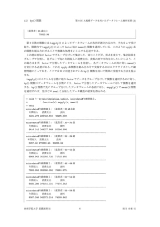 4.3 by() 関数 第 9 回 大規模データを用いたデータフレーム操作実習 (3)
（就業者）65 歳以上
70053.94
第 2 引数の関数には lapply() によってデータフレームの各列が渡されるので，それを x で受け
取り，関数内で tapply() によって factor 毎に mean() 関数を適用している．このように apply 系
の関数を組み合わせることで複雑な処理をいくらでも記述できる．
上の例は列毎に factor でグループ分けして集計した．同じことだが，形式を変えて，集計結果を
グループで分割し，各グループ毎に年間収入と消費支出，食料の列で平均を出したいとしよう．こ
の場合はまず，factor で分割したデータフレームを用意し，各データフレームの列に対し mean()
を実行する必要がある．これを apply 系関数を組み合わせて実現するのはエクササイズとして練
習問題にとっておき，ここでは R に用意されている by() 関数を用いて簡単に実現する方法を提示
する．
tapply() はベクトルを引数に取り factor でデータをグループ分けして関数を適用するのに対し，
by() 関数はデータフレームを引数にとり，factor で分割したデータフレームに対して関数を適用
する．by() 関数で先にグループ分けしたデータフレームの各列に対し，sapply() で mean() 関数
を適用すれば，先ほどの res1 と反転したデータ構造の結果を得られる．
> res2 <- by(microdata[num.index], microdata$年齢階級２,
+ function(x) sapply(x, mean))
> res2
microdata$年齢階級２: （就業者）30 歳未満
年間収入 消費支出 食料
4331.278 233723.810 46295.593
---------------------------------------------------------------
microdata$年齢階級２: （就業者）30∼34 歳
年間収入 消費支出 食料
5416.315 264277.989 55284.698
---------------------------------------------------------------
microdata$年齢階級２: （就業者）35∼39 歳
年間収入 消費支出 食料
6067.40 276683.24 63299.24
---------------------------------------------------------------
microdata$年齢階級２: （就業者）40∼44 歳
年間収入 消費支出 食料
6969.943 302350.720 71718.855
---------------------------------------------------------------
microdata$年齢階級２: （就業者）45∼49 歳
年間収入 消費支出 食料
7862.956 352396.050 76681.275
---------------------------------------------------------------
microdata$年齢階級２: （就業者）50∼54 歳
年間収入 消費支出 食料
8485.286 376141.101 77570.343
---------------------------------------------------------------
microdata$年齢階級２: （就業者）55∼59 歳
年間収入 消費支出 食料
8367.246 342372.214 74009.642
---------------------------------------------------------------
西南学院大学 基礎演習 II 8 担当 市東 亘
 