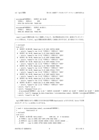 4.3 by() 関数 第 9 回 大規模データを用いたデータフレーム操作実習 (3)
microdata$年齢階級２: （就業者）60∼64 歳
年間収入 消費支出 食料
6753.724 314716.450 74220.033
---------------------------------------------------------------
microdata$年齢階級２: （就業者）65 歳以上
年間収入 消費支出 食料
6946.241 280220.532 70053.941
res1 と res2 の微妙な違いをよく観察してみよう．各計算結果は同じだが，結果のプレゼンテー
ションが異なる．ちなみに，by() 関数は結果を整形して画面に印字するが，戻り値はリストである．
> str(res2)
List of 9
$ （就業者）30 歳未満: Named num [1:3] 4331 233724 46296
..- attr(*, "names")= chr [1:3] "年間収入" "消費支出" "食料"
$ （就業者）30∼34 歳: Named num [1:3] 5416 264278 55285
..- attr(*, "names")= chr [1:3] "年間収入" "消費支出" "食料"
$ （就業者）35∼39 歳: Named num [1:3] 6067 276683 63299
..- attr(*, "names")= chr [1:3] "年間収入" "消費支出" "食料"
$ （就業者）40∼44 歳: Named num [1:3] 6970 302351 71719
..- attr(*, "names")= chr [1:3] "年間収入" "消費支出" "食料"
$ （就業者）45∼49 歳: Named num [1:3] 7863 352396 76681
..- attr(*, "names")= chr [1:3] "年間収入" "消費支出" "食料"
$ （就業者）50∼54 歳: Named num [1:3] 8485 376141 77570
..- attr(*, "names")= chr [1:3] "年間収入" "消費支出" "食料"
$ （就業者）55∼59 歳: Named num [1:3] 8367 342372 74010
..- attr(*, "names")= chr [1:3] "年間収入" "消費支出" "食料"
$ （就業者）60∼64 歳: Named num [1:3] 6754 314716 74220
..- attr(*, "names")= chr [1:3] "年間収入" "消費支出" "食料"
$ （就業者）65 歳以上: Named num [1:3] 6946 280221 70054
..- attr(*, "names")= chr [1:3] "年間収入" "消費支出" "食料"
- attr(*, "dim")= int 9
- attr(*, "dimnames")=List of 1
..$ microdata$年齢階級２: chr [1:9] "（就業者）30 歳未満" "（就業者）30∼34 歳" "（就業者）35∼39 歳" "（就業者
- attr(*, "call")= language by.data.frame(data = microdata[num.index], INDICES = microdata$年齢階級２,
- attr(*, "class")= chr "by"
by() 関数で適用させたい関数に自分自身を返す関数 function(x) x を与えれば，factor で分割
されたデータフレームを得ることができる．
> res3 <- by(microdata[num.index], microdata$年齢階級２,
+ function(x) x)
> str(res3)
List of 9
$ （就業者）30 歳未満:'data.frame': 1068 obs. of 3 variables:
..$ 年間収入: num [1:1068] 3917 6675 2790 3452 9252 ...
..$ 消費支出: num [1:1068] 201649 166381 114511 152109 192439 ...
..$ 食料 : num [1:1068] 47756 34054 41664 34924 68882 ...
西南学院大学 基礎演習 II 9 担当 市東 亘
 